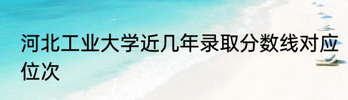 河北工业大学近几年录取分数线对应位次