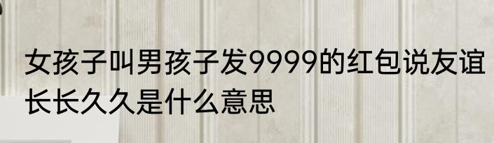 女孩子叫男孩子发9999的红包说友谊长长久久是什么意思