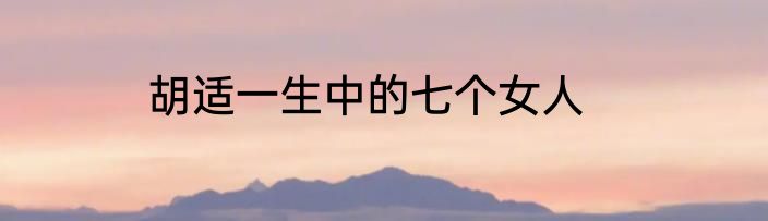 胡适一生中的七个女人