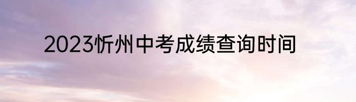 2023忻州中考成绩查询时间