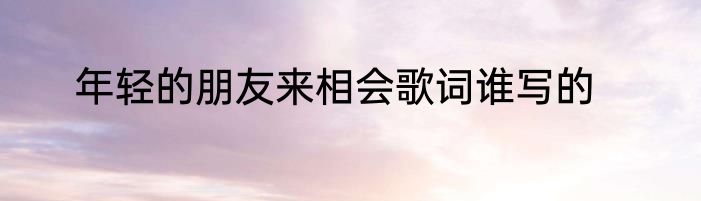 年轻的朋友来相会歌词谁写的