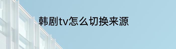 韩剧tv怎么切换来源