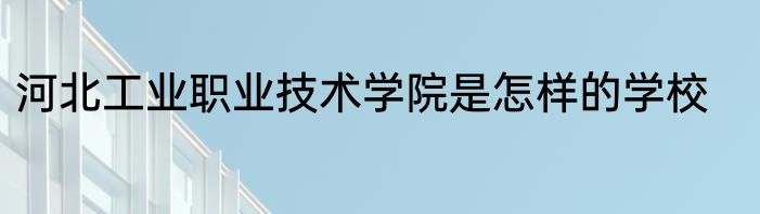 河北工业职业技术学院是怎样的学校