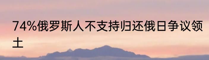 74%俄罗斯人不支持归还俄日争议领土