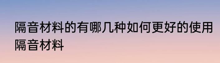 隔音材料的有哪几种如何更好的使用隔音材料