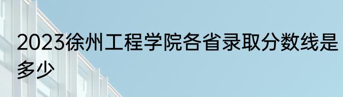 2023徐州工程学院各省录取分数线是多少