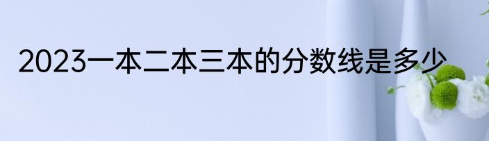 2023一本二本三本的分数线是多少