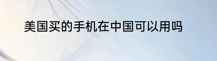 美国买的手机在中国可以用吗