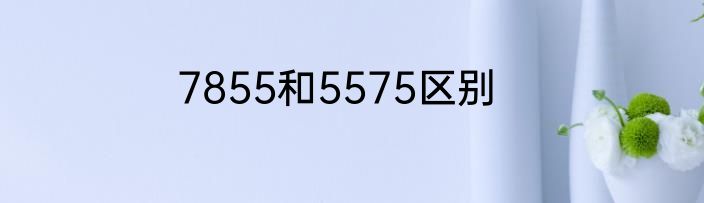7855和5575区别