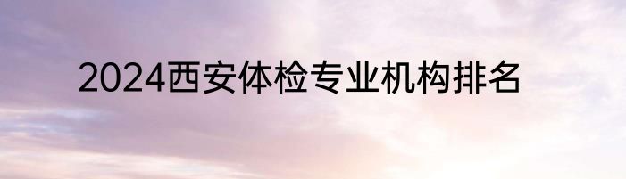 2024西安体检专业机构排名