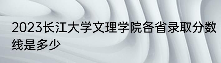 2023长江大学文理学院各省录取分数线是多少
