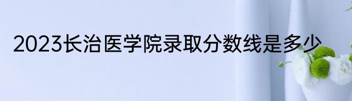 2023长治医学院录取分数线是多少