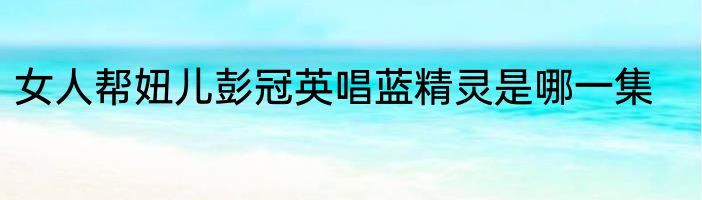 女人帮妞儿彭冠英唱蓝精灵是哪一集