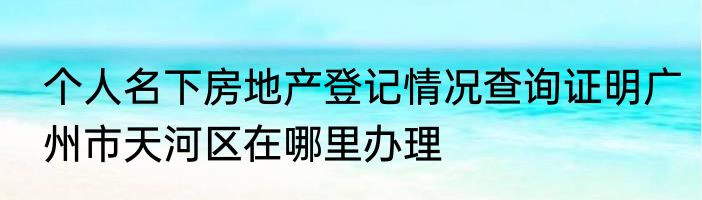 个人名下房地产登记情况查询证明广州市天河区在哪里办理