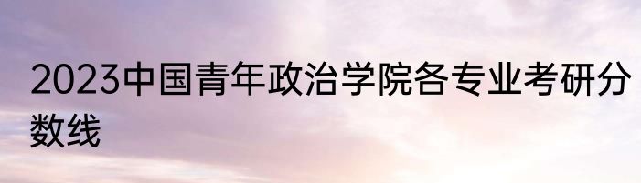 2023中国青年政治学院各专业考研分数线