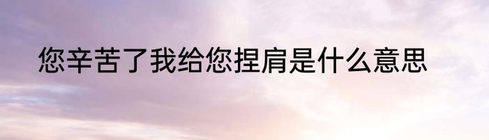 您辛苦了我给您捏肩是什么意思
