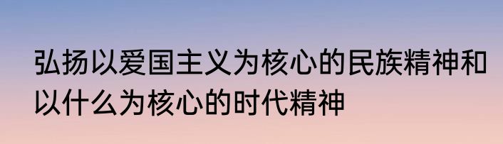 弘扬以爱国主义为核心的民族精神和以什么为核心的时代精神