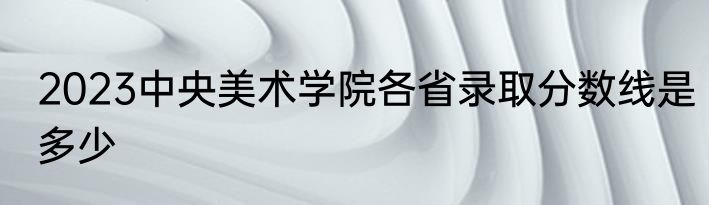 2023中央美术学院各省录取分数线是多少