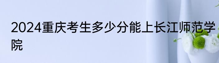 2024重庆考生多少分能上长江师范学院