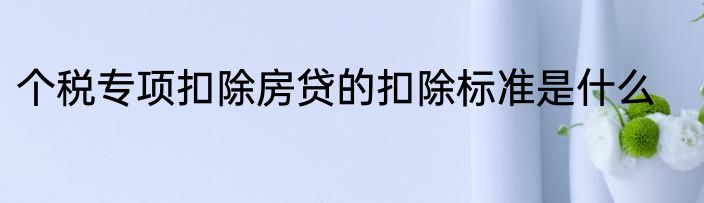 个税专项扣除房贷的扣除标准是什么