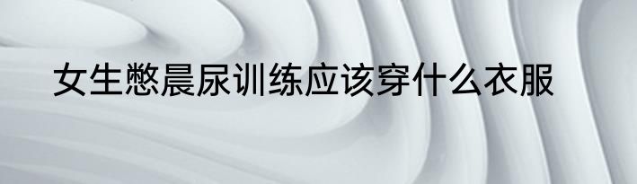 女生憋晨尿训练应该穿什么衣服