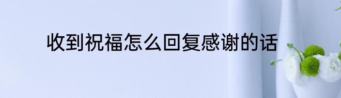 收到祝福怎么回复感谢的话