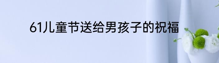 61儿童节送给男孩子的祝福