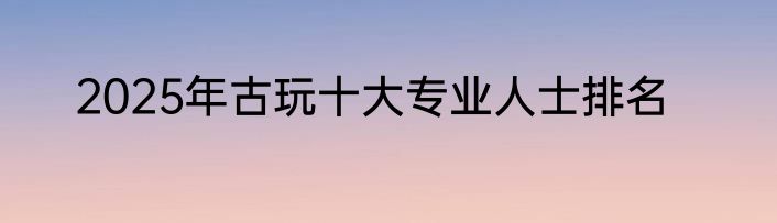 2025年古玩十大专业人士排名