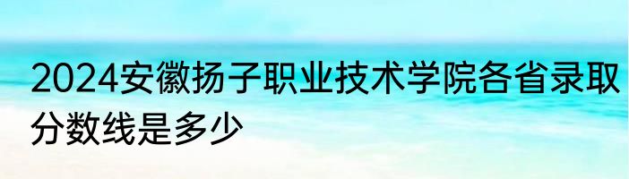 2024安徽扬子职业技术学院各省录取分数线是多少