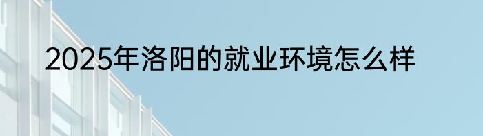 2025年洛阳的就业环境怎么样