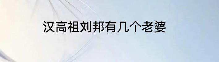 汉高祖刘邦有几个老婆