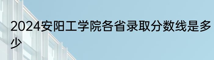 2024安阳工学院各省录取分数线是多少