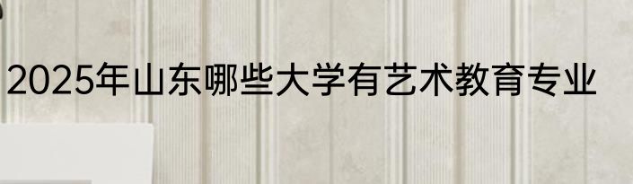 2025年山东哪些大学有艺术教育专业