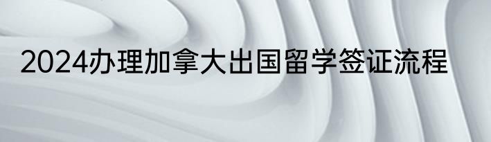 2024办理加拿大出国留学签证流程