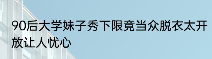 90后大学妹子秀下限竟当众脱衣太开放让人忧心