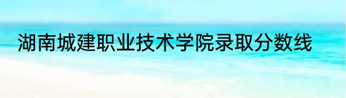 湖南城建职业技术学院录取分数线
