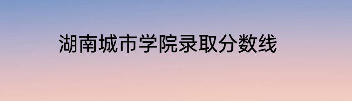 湖南城市学院录取分数线