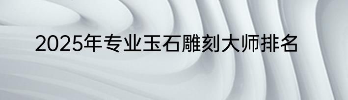 2025年专业玉石雕刻大师排名