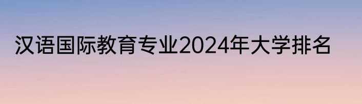 汉语国际教育专业2024年大学排名