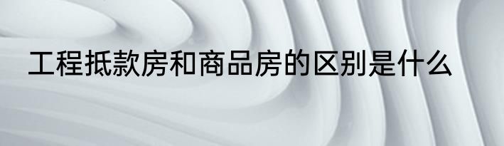 工程抵款房和商品房的区别是什么