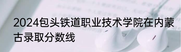2024包头铁道职业技术学院在内蒙古录取分数线