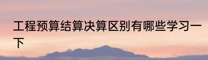 工程预算结算决算区别有哪些学习一下