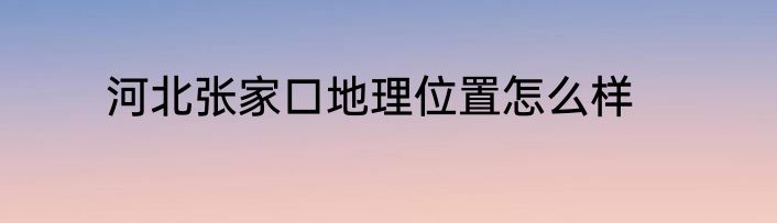 河北张家口地理位置怎么样
