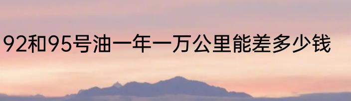 92和95号油一年一万公里能差多少钱
