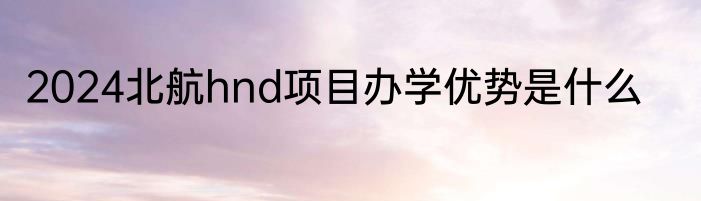 2024北航hnd项目办学优势是什么