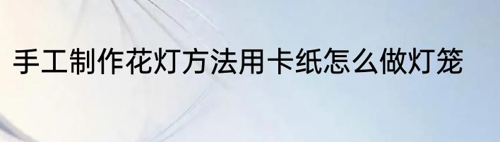 手工制作花灯方法用卡纸怎么做灯笼