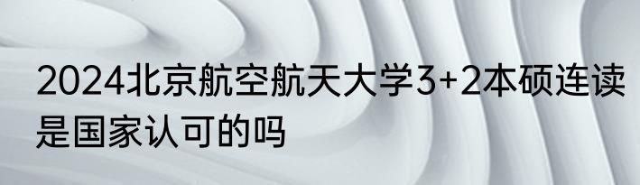 2024北京航空航天大学3+2本硕连读是国家认可的吗