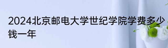 2024北京邮电大学世纪学院学费多少钱一年