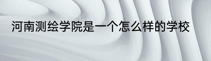 河南测绘学院是一个怎么样的学校