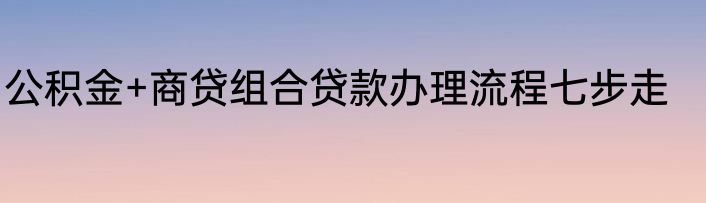 公积金+商贷组合贷款办理流程七步走